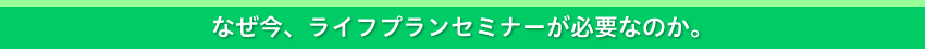 なぜ今、ライフプランセミナーなのか