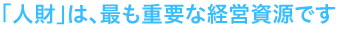 人財は、最も重要な経営資源です。